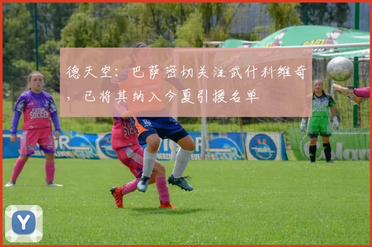 德天空：巴萨密切关注武什科维奇，已将其纳入今夏引援名单