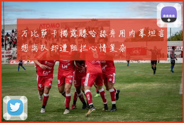 万比萨卡揭露滕哈赫弃用内幕坦言想离队却遭阻拦心情复杂