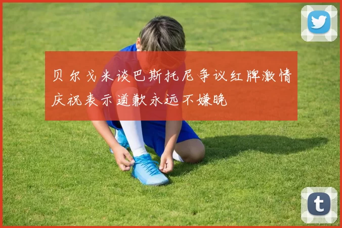 贝尔戈米谈巴斯托尼争议红牌激情庆祝表示道歉永远不嫌晚
