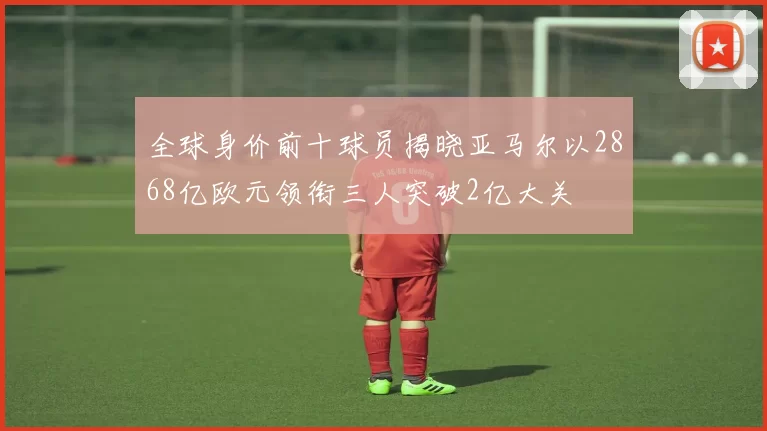 全球身价前十球员揭晓亚马尔以2868亿欧元领衔三人突破2亿大关
