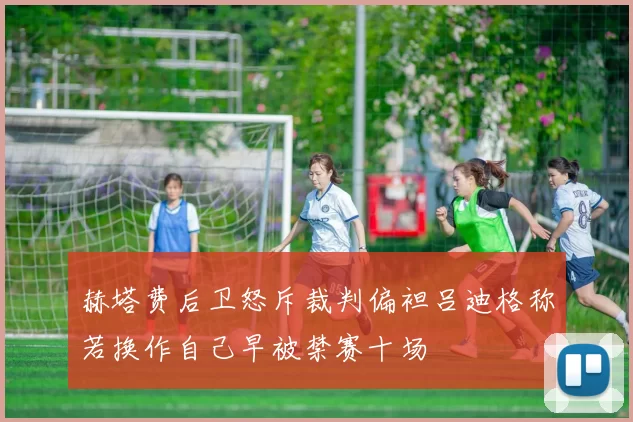 赫塔费后卫怒斥裁判偏袒吕迪格称若换作自己早被禁赛十场