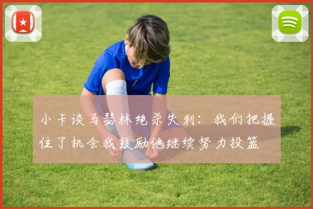 小卡谈马瑟林绝杀失利：我们把握住了机会我鼓励他继续努力投篮
