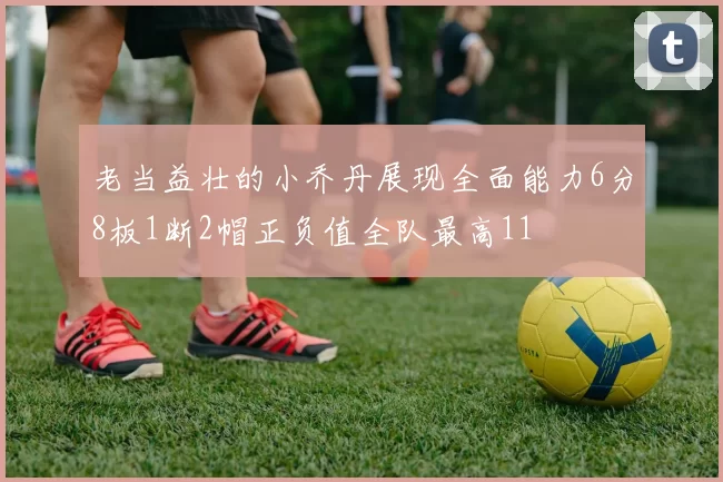 老当益壮的小乔丹展现全面能力6分8板1断2帽正负值全队最高11