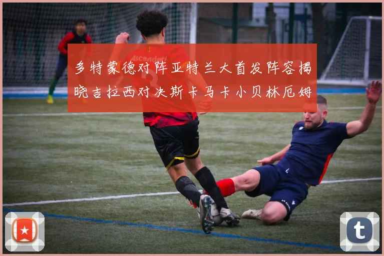 多特蒙德对阵亚特兰大首发阵容揭晓吉拉西对决斯卡马卡小贝林厄姆出战