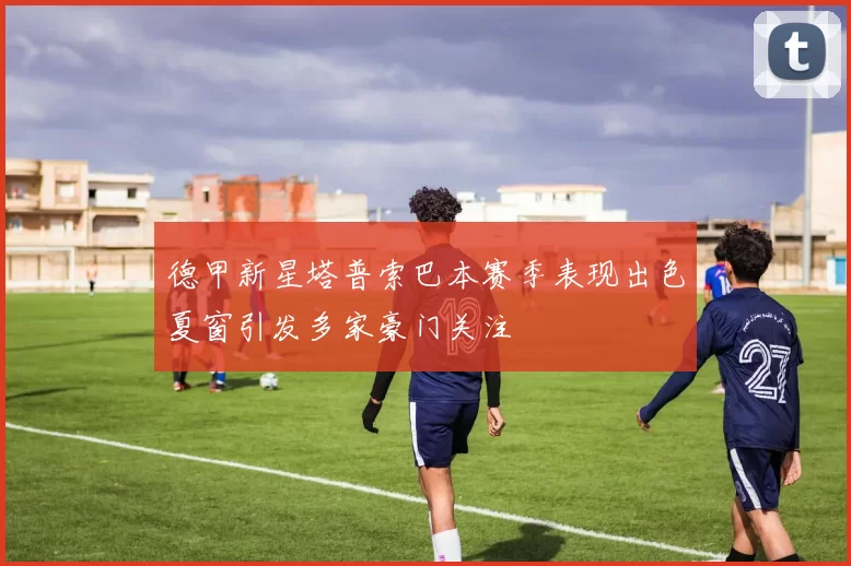 德甲新星塔普索巴本赛季表现出色夏窗引发多家豪门关注