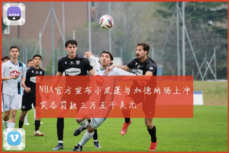 NBA官方宣布小皮蓬与加德纳场上冲突各罚款三万五千美元