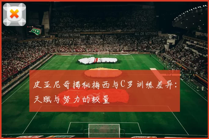 皮亚尼奇揭秘梅西与C罗训练差异：天赋与努力的较量
