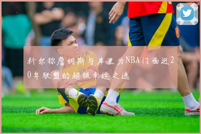 科尔称詹姆斯与库里为NBA门面近20年联盟的超级幸运之选