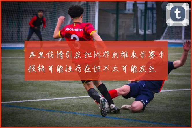 库里伤情引发担忧邓利维表示赛季报销可能性存在但不太可能发生