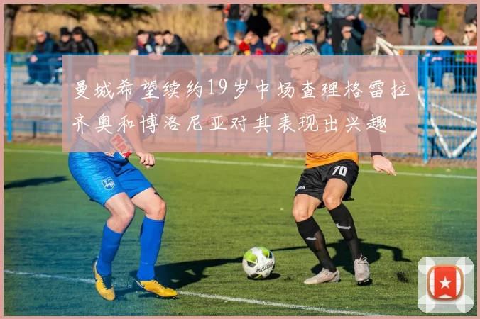 曼城希望续约19岁中场查理格雷拉齐奥和博洛尼亚对其表现出兴趣