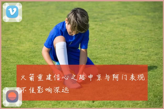 火箭重建信心之路申京与阿门表现不佳影响深远