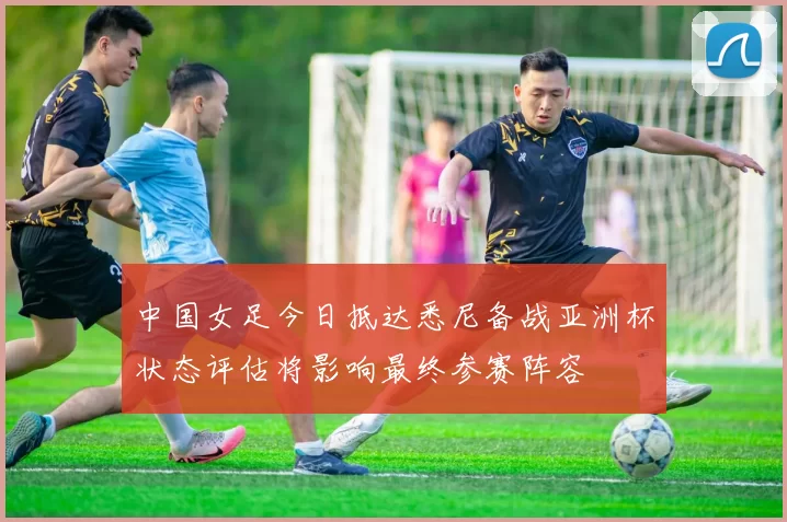 中国女足今日抵达悉尼备战亚洲杯状态评估将影响最终参赛阵容