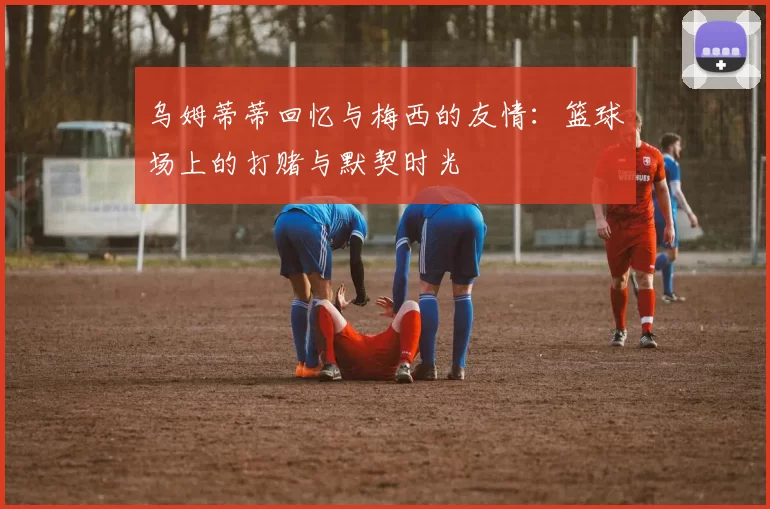 乌姆蒂蒂回忆与梅西的友情：篮球场上的打赌与默契时光