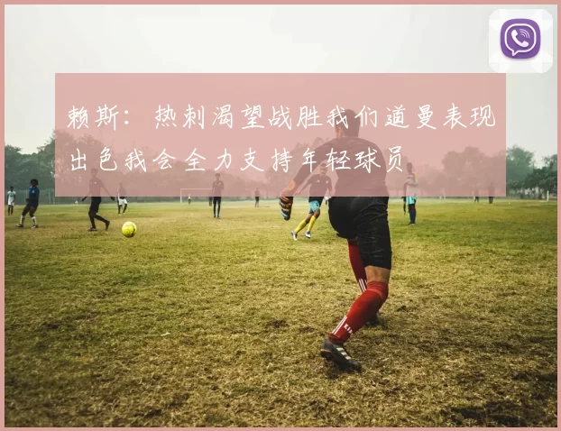 赖斯：热刺渴望战胜我们道曼表现出色我会全力支持年轻球员