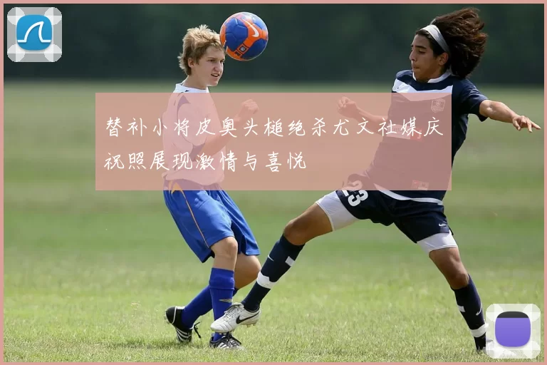 替补小将皮奥头槌绝杀尤文社媒庆祝照展现激情与喜悦