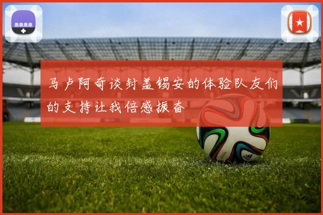 马卢阿奇谈封盖锡安的体验队友们的支持让我倍感振奋