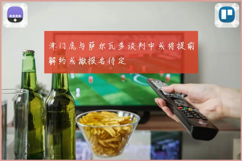 津门虎与萨尔瓦多谈判中或将提前解约或撤报名待定