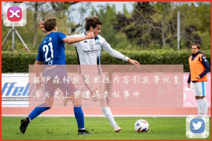 赫伊森转发冒犯性内容引发争议皇马历史上曾遭遇类似事件