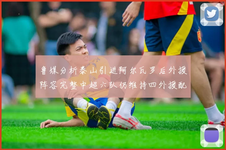 鲁媒分析泰山引进阿尔瓦罗后外援阵容完整中超六队仍维持四外援配置