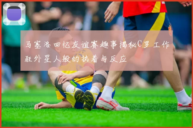 马塞洛回忆友谊赛趣事揭秘C罗工作狂外星人般的执着与反应