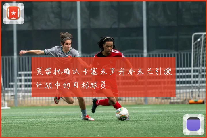 莫雷托确认卡塞米罗并非米兰引援计划中的目标球员
